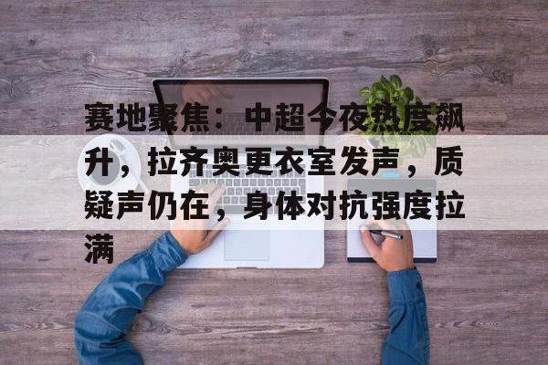 英雄联盟S15赛竞猜-关于赛地聚焦：中超今夜热度飙升，拉齐奥更衣室发声，质疑声仍在，身体对抗强度拉满的信息